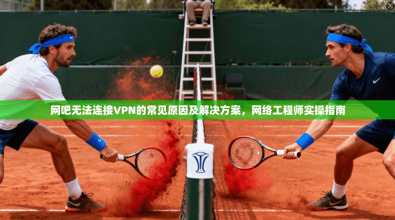 网吧无法连接VPN的常见原因及解决方案，网络工程师实操指南