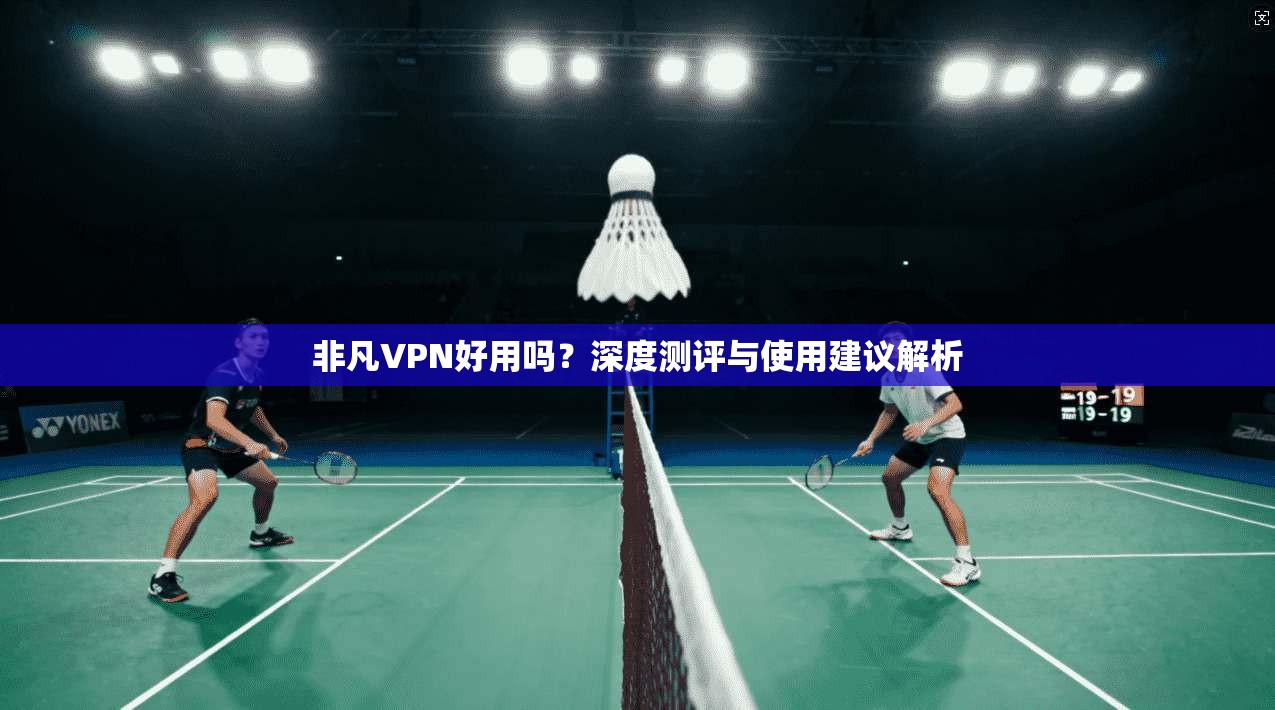 非凡VPN好用吗？深度测评与使用建议解析