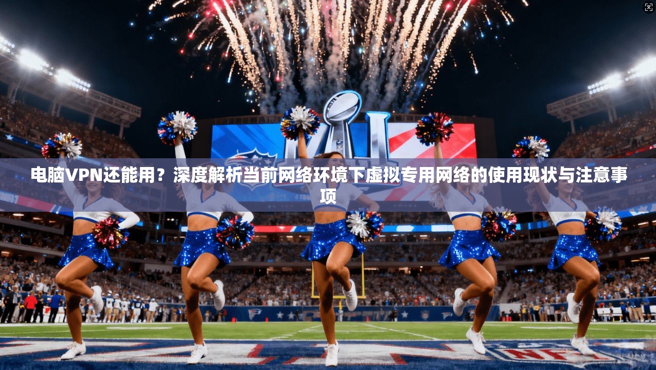 电脑VPN还能用？深度解析当前网络环境下虚拟专用网络的使用现状与注意事项