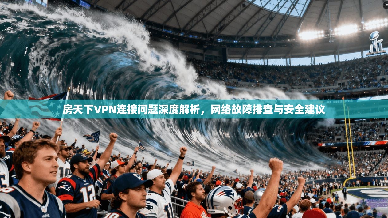 房天下VPN连接问题深度解析，网络故障排查与安全建议