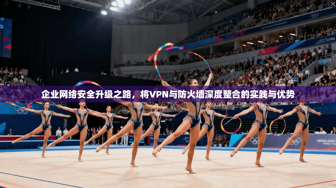 企业网络安全升级之路，将VPN与防火墙深度整合的实践与优势