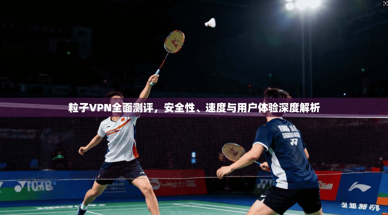 粒子VPN全面测评，安全性、速度与用户体验深度解析