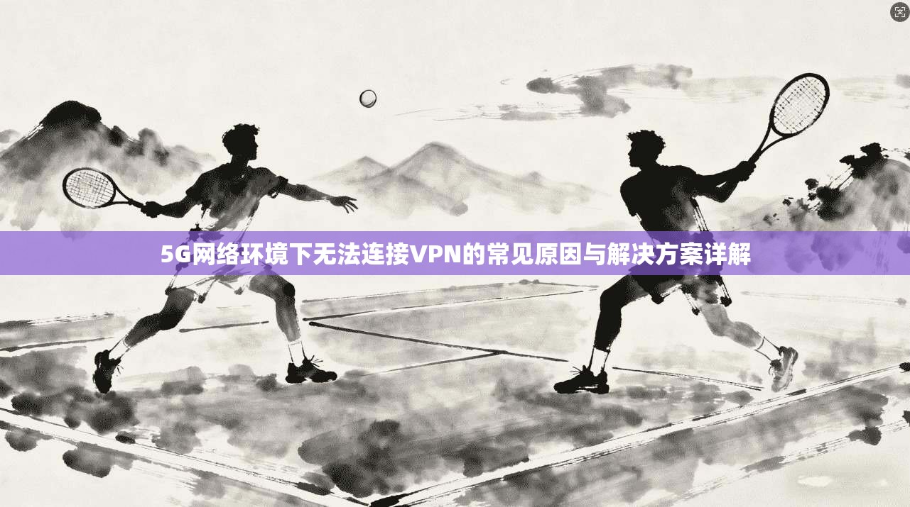 5G网络环境下无法连接VPN的常见原因与解决方案详解