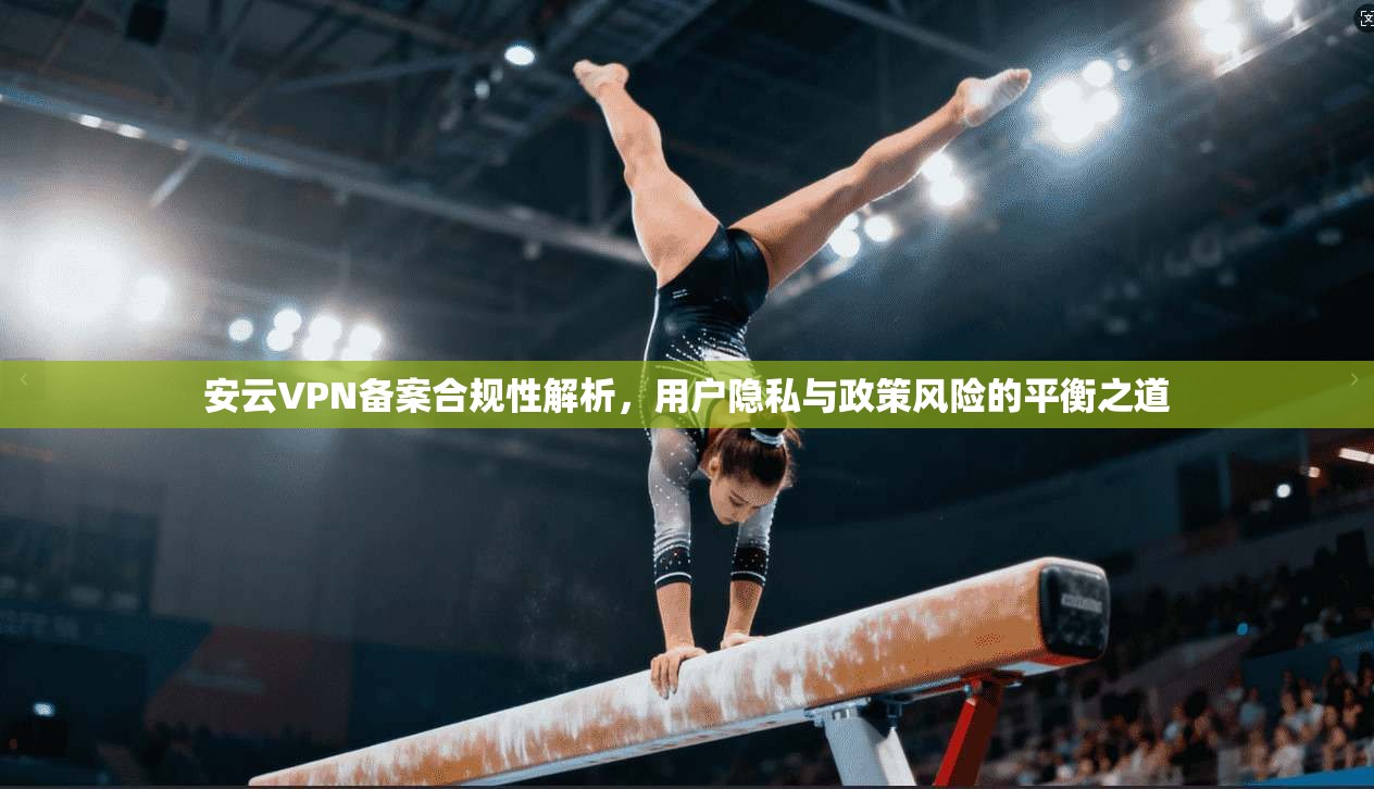 安云VPN备案合规性解析，用户隐私与政策风险的平衡之道