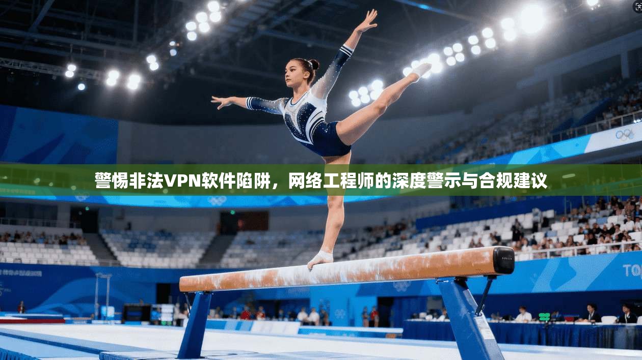 警惕非法VPN软件陷阱，网络工程师的深度警示与合规建议