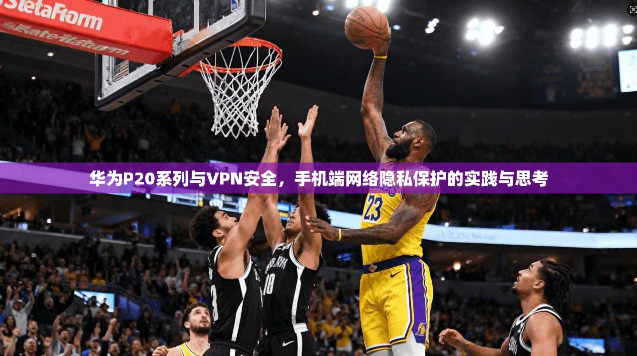 华为P20系列与VPN安全,手机端网络隐私保护的实践与思考 华为P20系列与VPN安全,手机端网络隐私保护的实践与思考