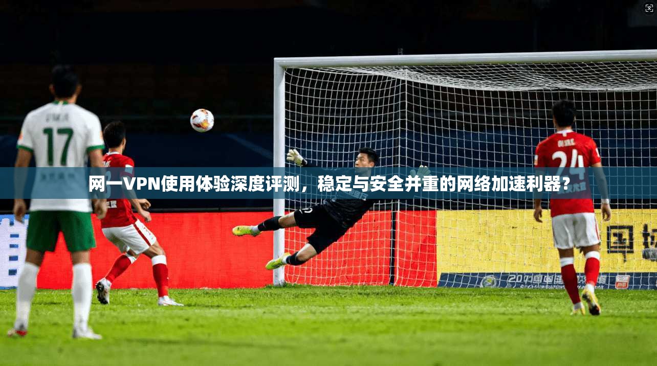 网一VPN使用体验深度评测，稳定与安全并重的网络加速利器？