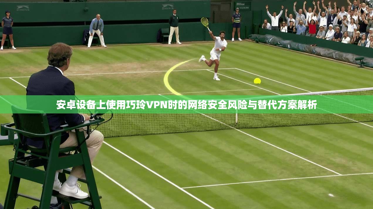 安卓设备上使用巧玲VPN时的网络安全风险与替代方案解析