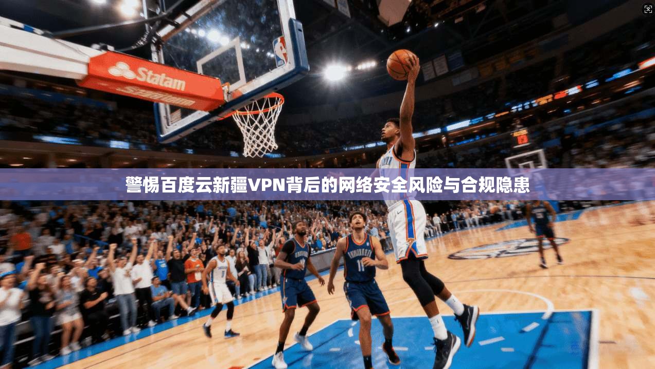 警惕百度云新疆VPN背后的网络安全风险与合规隐患