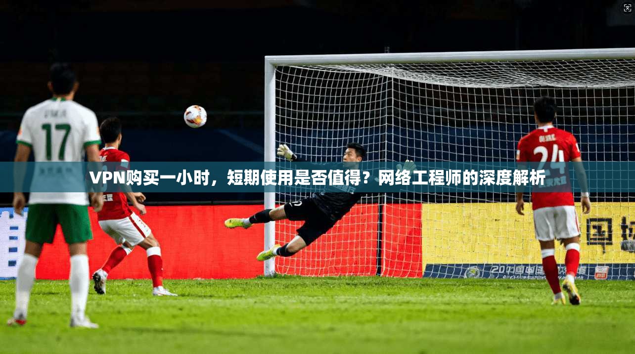 VPN购买一小时，短期使用是否值得？网络工程师的深度解析