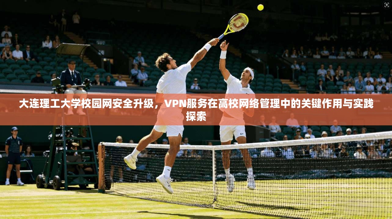 大连理工大学校园网安全升级，VPN服务在高校网络管理中的关键作用与实践探索