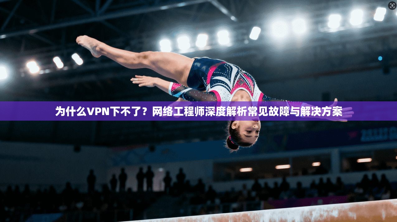 为什么VPN下不了？网络工程师深度解析常见故障与解决方案