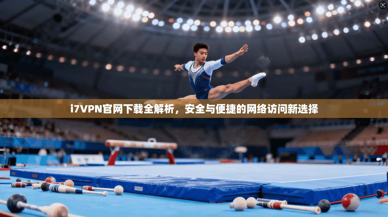 i7VPN官网下载全解析，安全与便捷的网络访问新选择