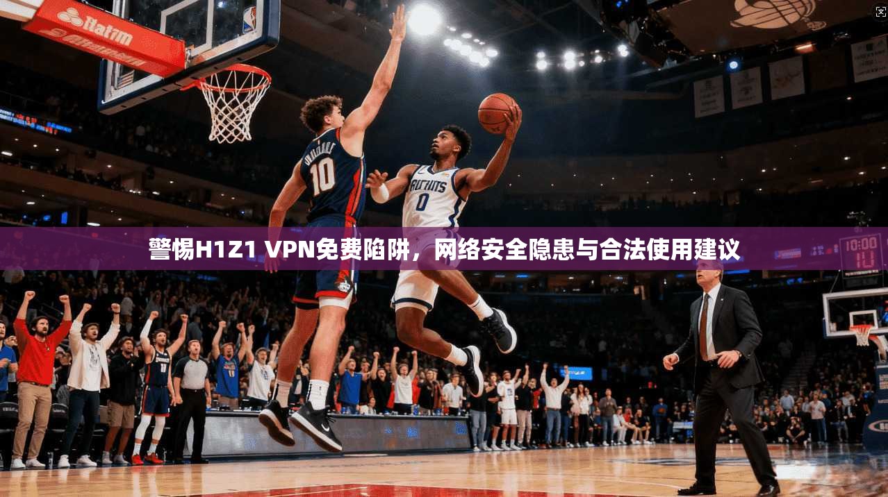 警惕H1Z1 VPN免费陷阱，网络安全隐患与合法使用建议