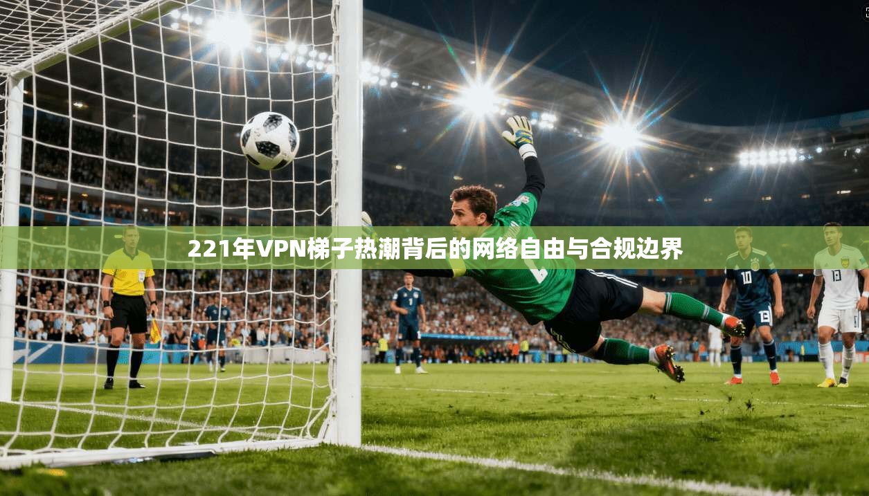 221年VPN梯子热潮背后的网络自由与合规边界