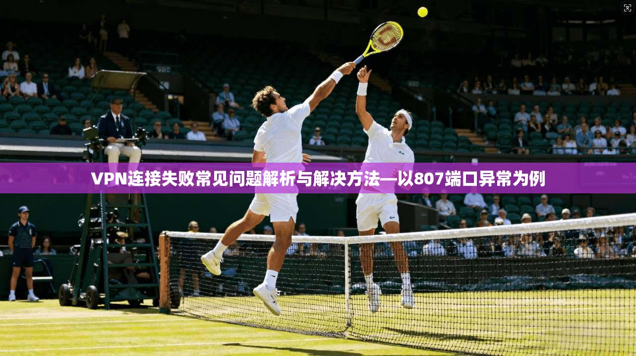 VPN连接失败常见问题解析与解决方法—以807端口异常为例