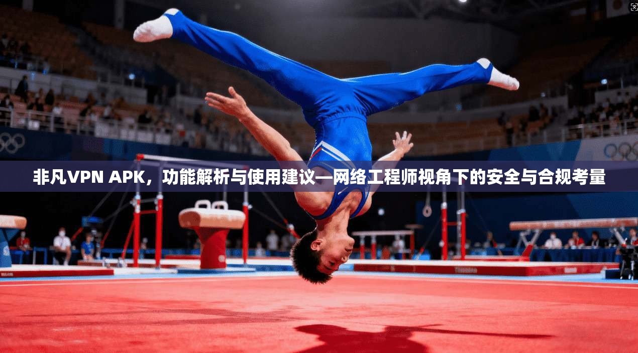 非凡VPN APK，功能解析与使用建议—网络工程师视角下的安全与合规考量