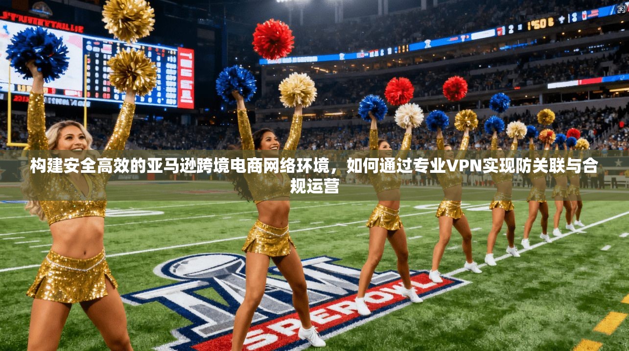 构建安全高效的亚马逊跨境电商网络环境，如何通过专业VPN实现防关联与合规运营