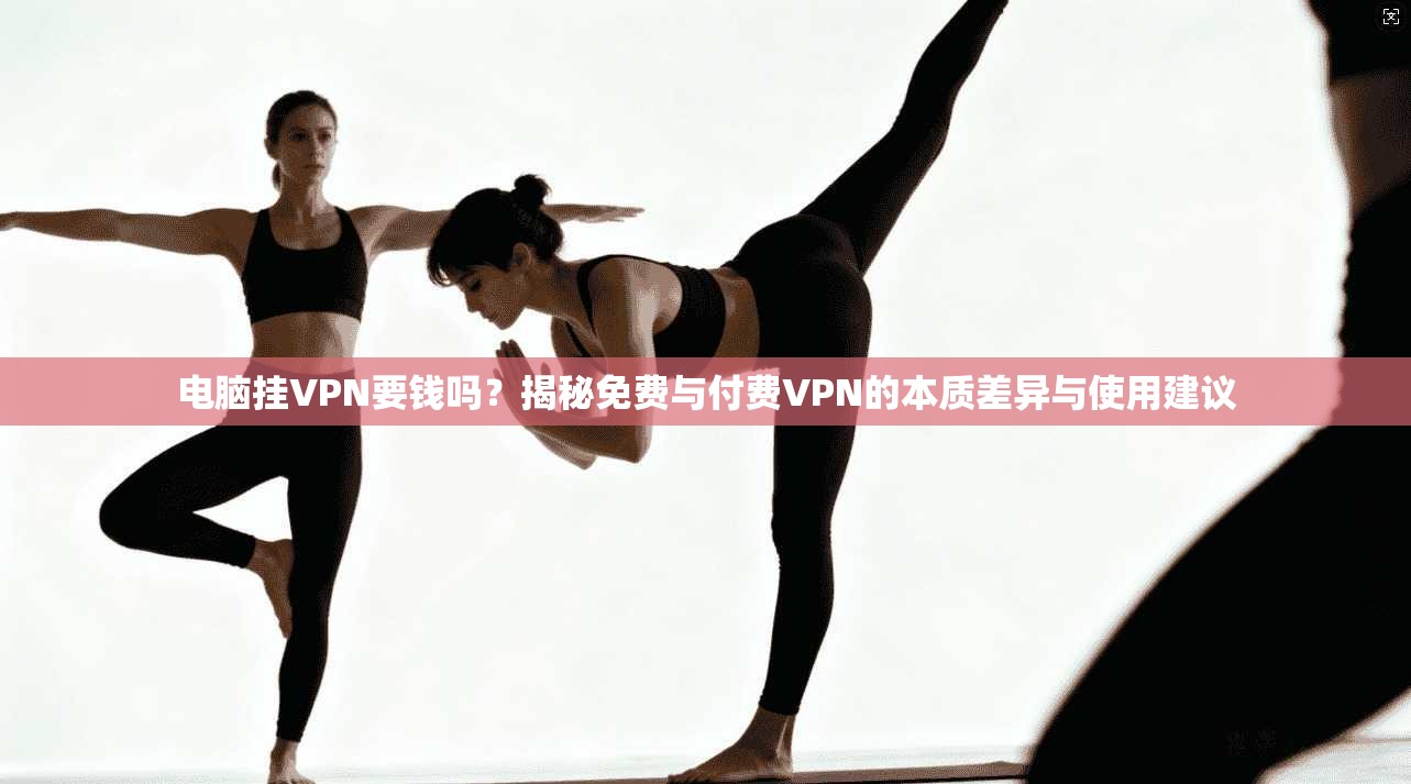 电脑挂VPN要钱吗？揭秘免费与付费VPN的本质差异与使用建议