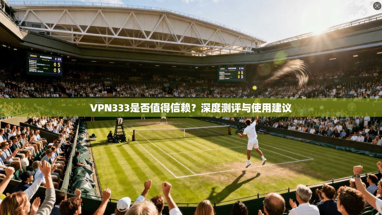 VPN333是否值得信赖？深度测评与使用建议