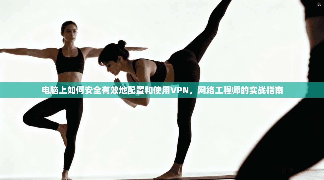 电脑上如何安全有效地配置和使用VPN,网络工程师的实战指南 电脑上如何安全有效地配置和使用VPN,网络工程师的实战指南