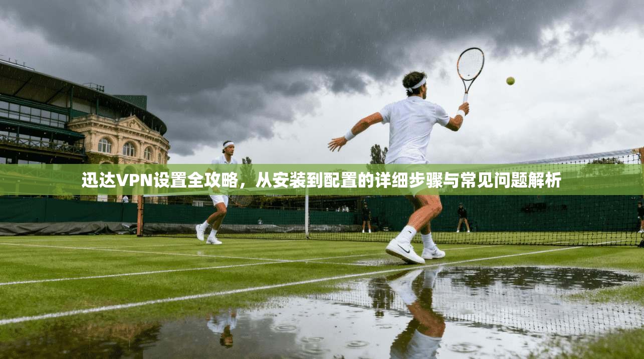 迅达VPN设置全攻略，从安装到配置的详细步骤与常见问题解析