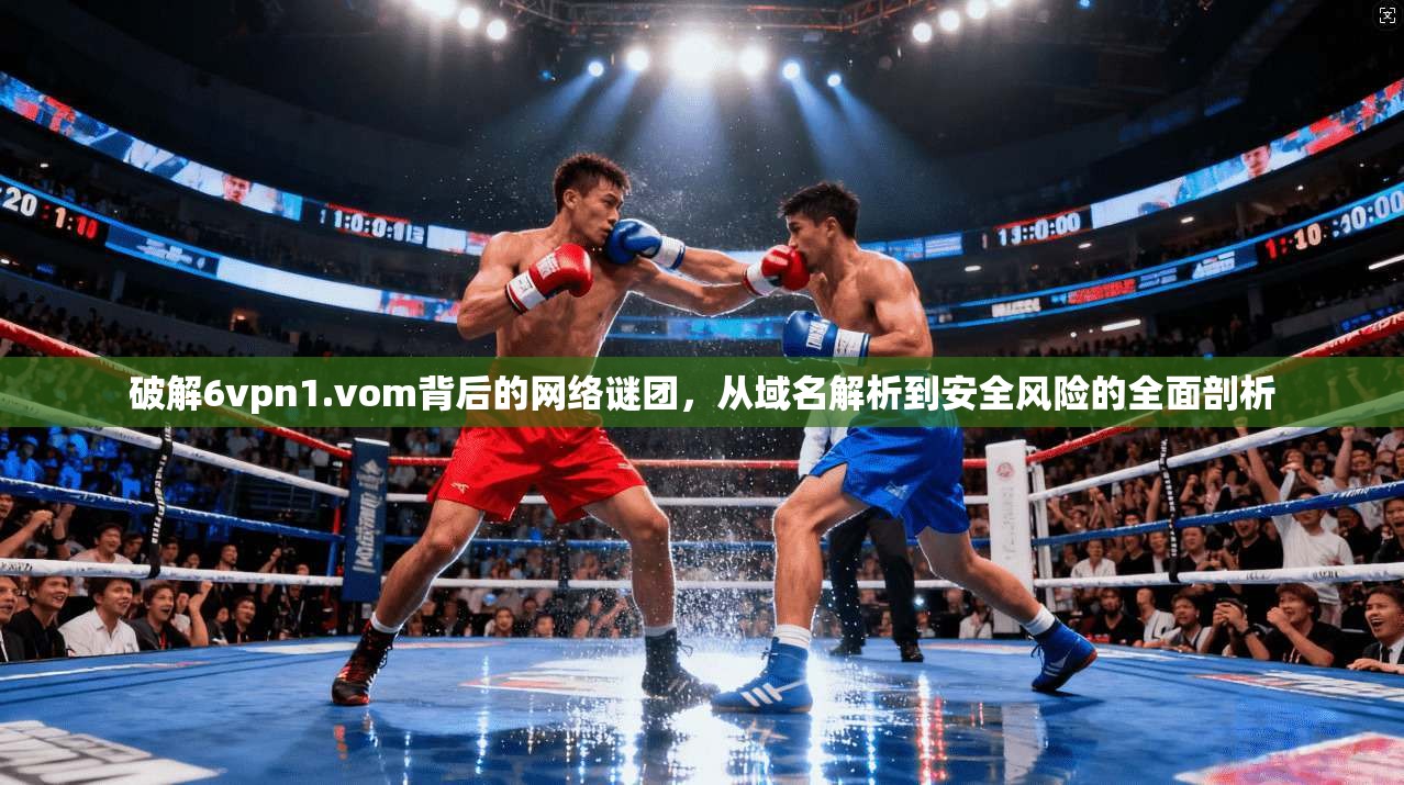 破解6vpn1.vom背后的网络谜团,从域名解析到安全风险的全面剖析 破解6vpn1.vom背后的网络谜团,从域名解析到安全风险的全面剖析
