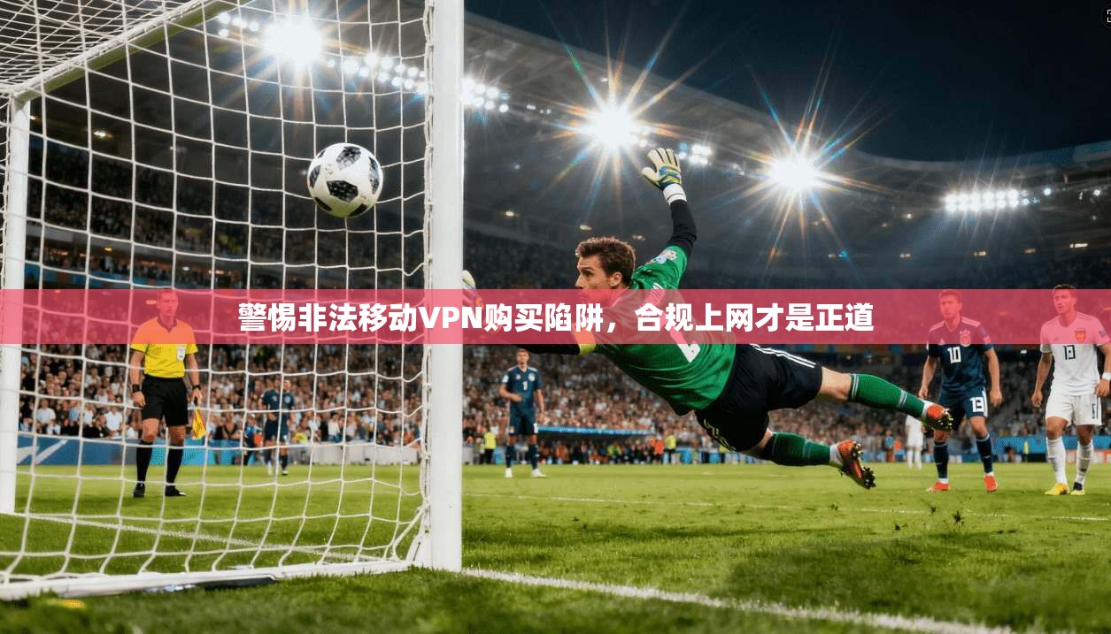 警惕非法移动VPN购买陷阱,合规上网才是正道 警惕非法移动VPN购买陷阱,合规上网才是正道