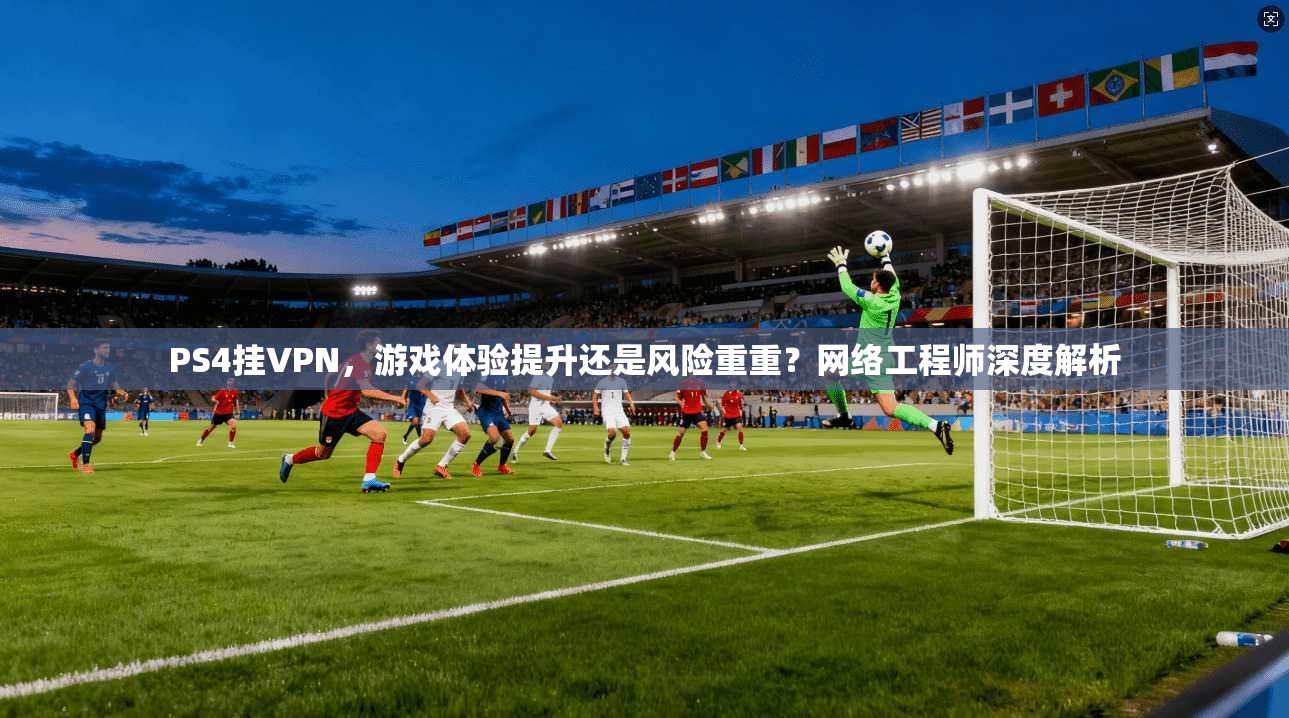PS4挂VPN，游戏体验提升还是风险重重？网络工程师深度解析