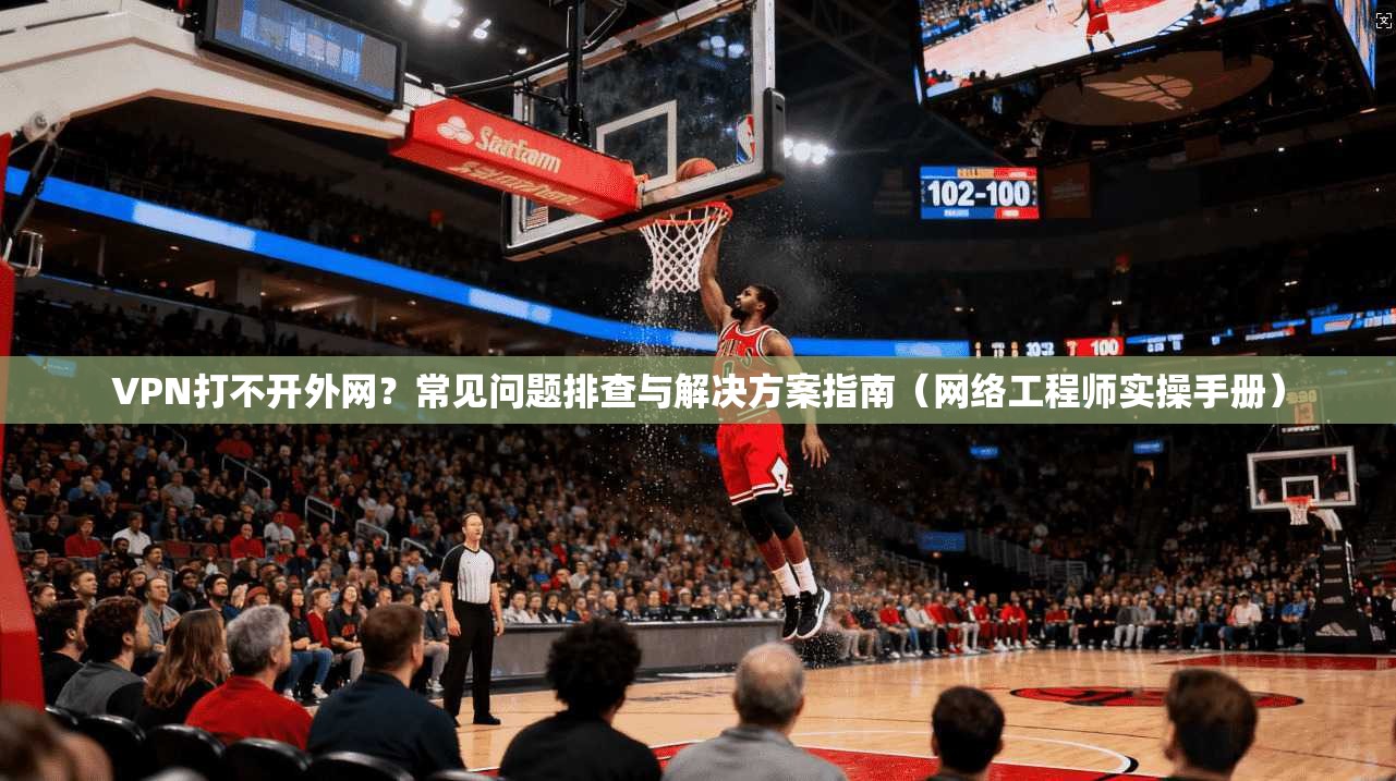 VPN打不开外网？常见问题排查与解决方案指南（网络工程师实操手册）
