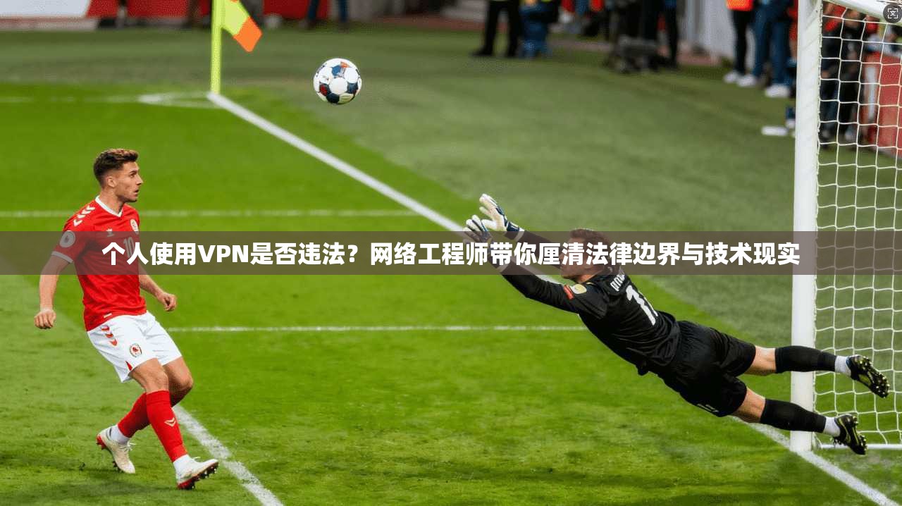 个人使用VPN是否违法？网络工程师带你厘清法律边界与技术现实