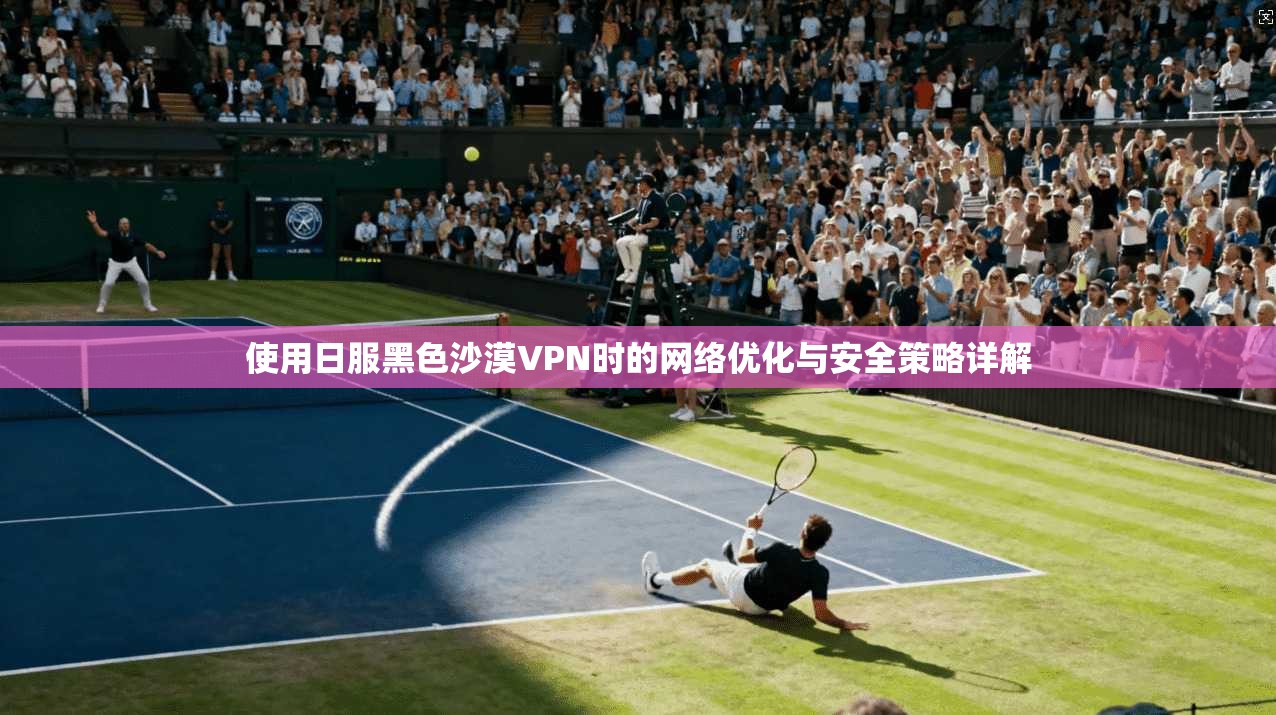 使用日服黑色沙漠VPN时的网络优化与安全策略详解