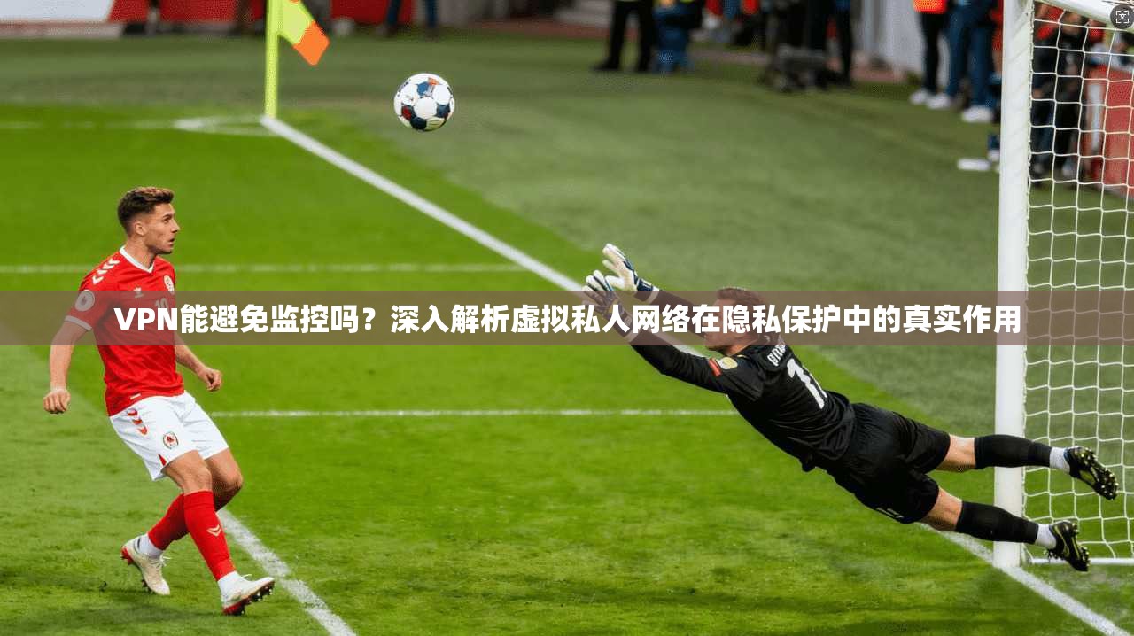 VPN能避免监控吗？深入解析虚拟私人网络在隐私保护中的真实作用