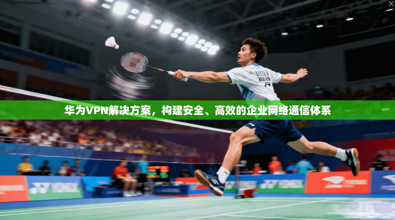 华为VPN解决方案，构建安全、高效的企业网络通信体系