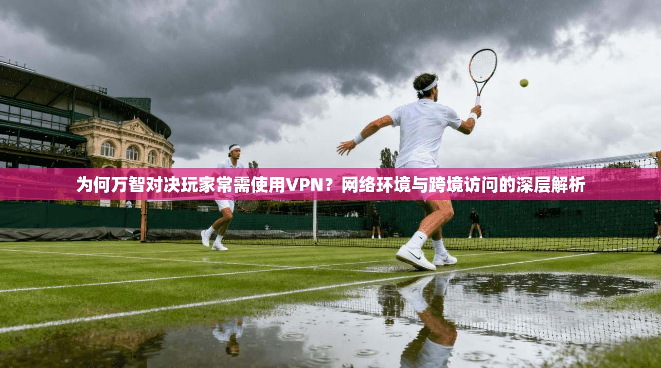 为何万智对决玩家常需使用VPN？网络环境与跨境访问的深层解析