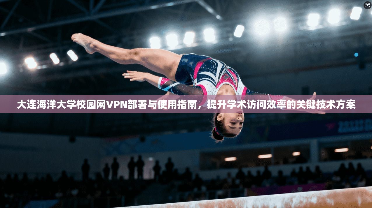 大连海洋大学校园网VPN部署与使用指南，提升学术访问效率的关键技术方案