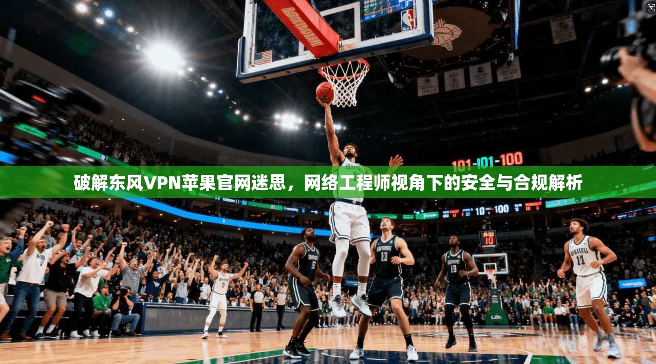 破解东风VPN苹果官网迷思，网络工程师视角下的安全与合规解析