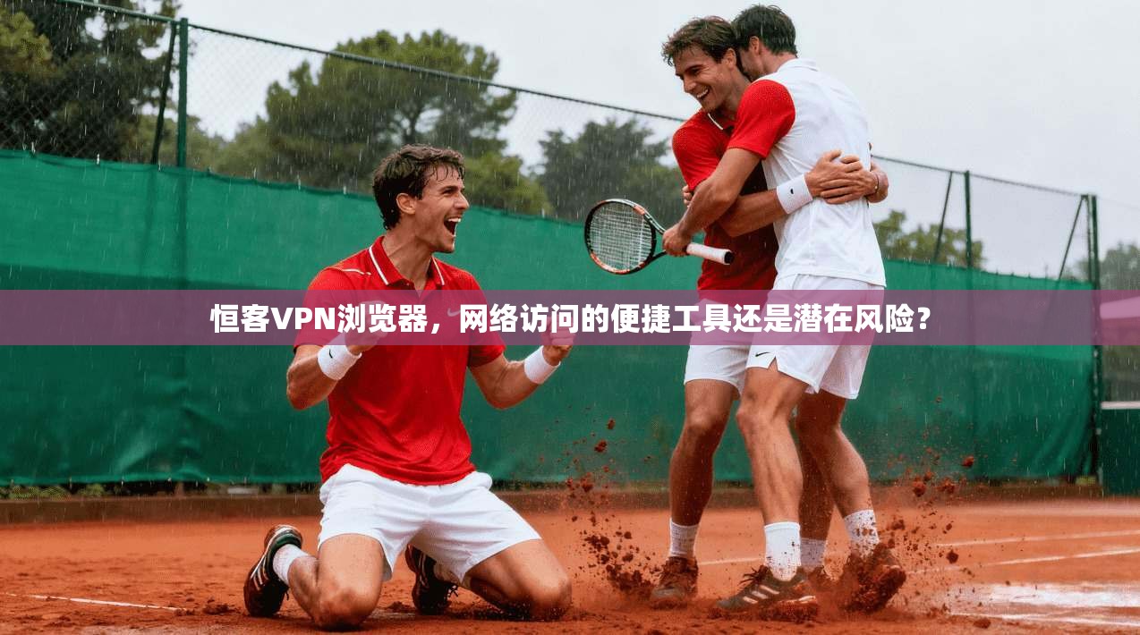 恒客VPN浏览器，网络访问的便捷工具还是潜在风险？