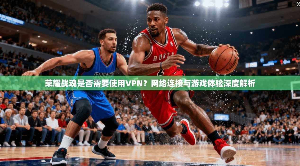 荣耀战魂是否需要使用VPN？网络连接与游戏体验深度解析