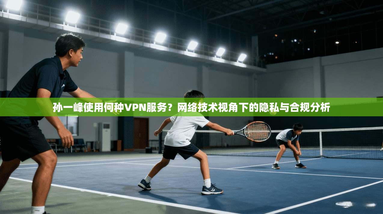 孙一峰使用何种VPN服务？网络技术视角下的隐私与合规分析