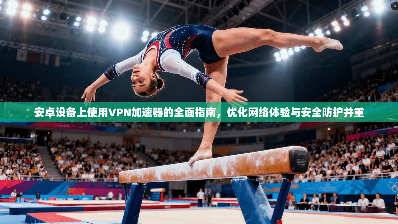 安卓设备上使用VPN加速器的全面指南，优化网络体验与安全防护并重