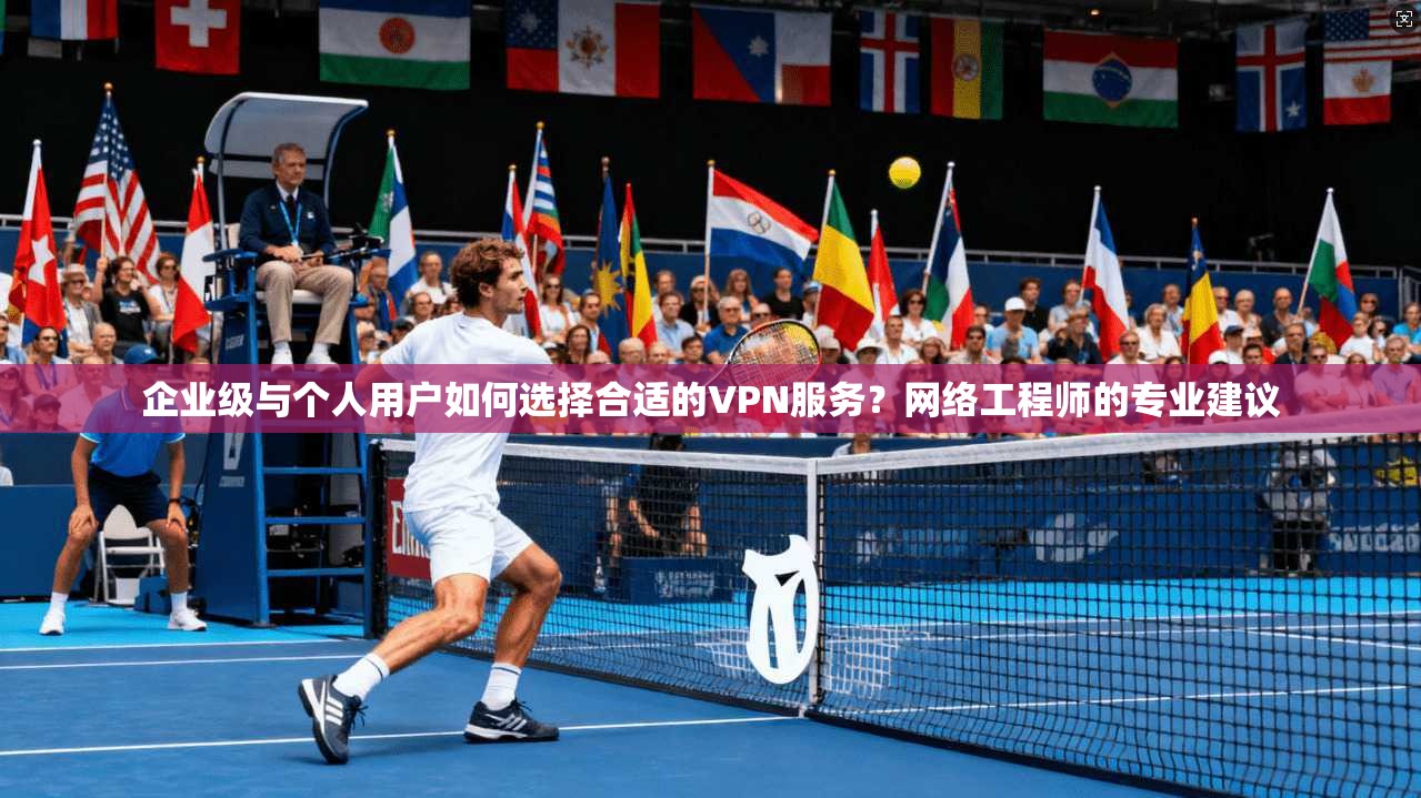 企业级与个人用户如何选择合适的VPN服务？网络工程师的专业建议