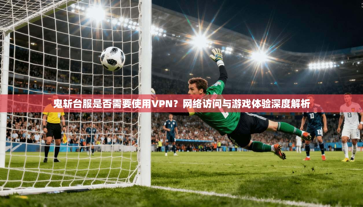鬼斩台服是否需要使用VPN？网络访问与游戏体验深度解析