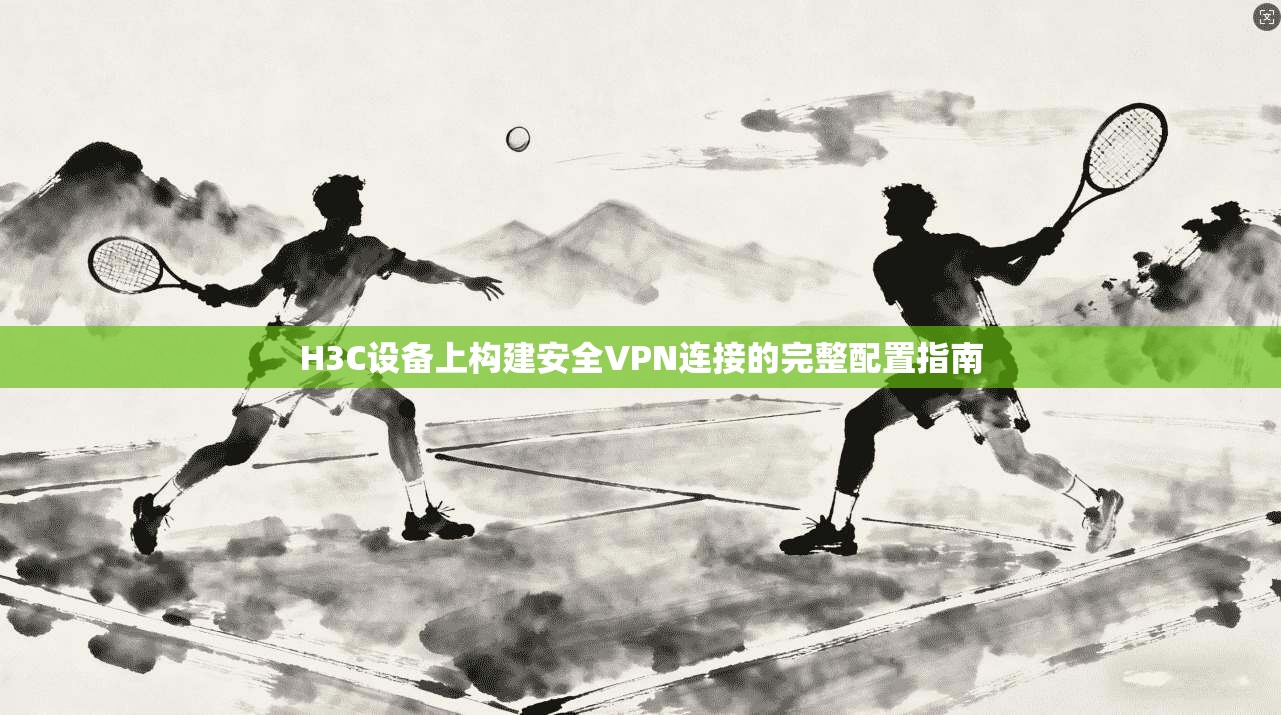 H3C设备上构建安全VPN连接的完整配置指南