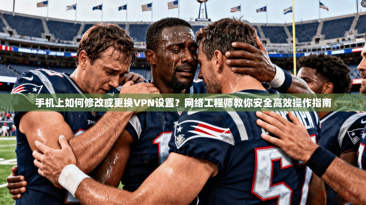 手机上如何修改或更换VPN设置？网络工程师教你安全高效操作指南