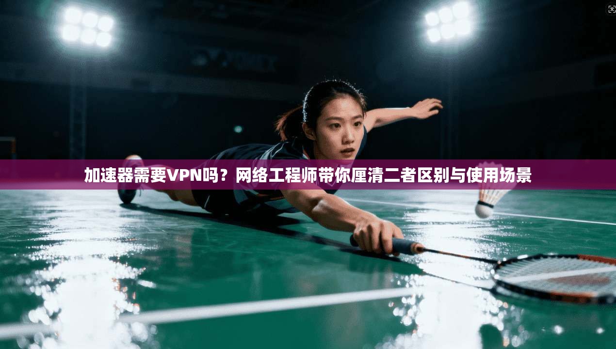 加速器需要VPN吗？网络工程师带你厘清二者区别与使用场景