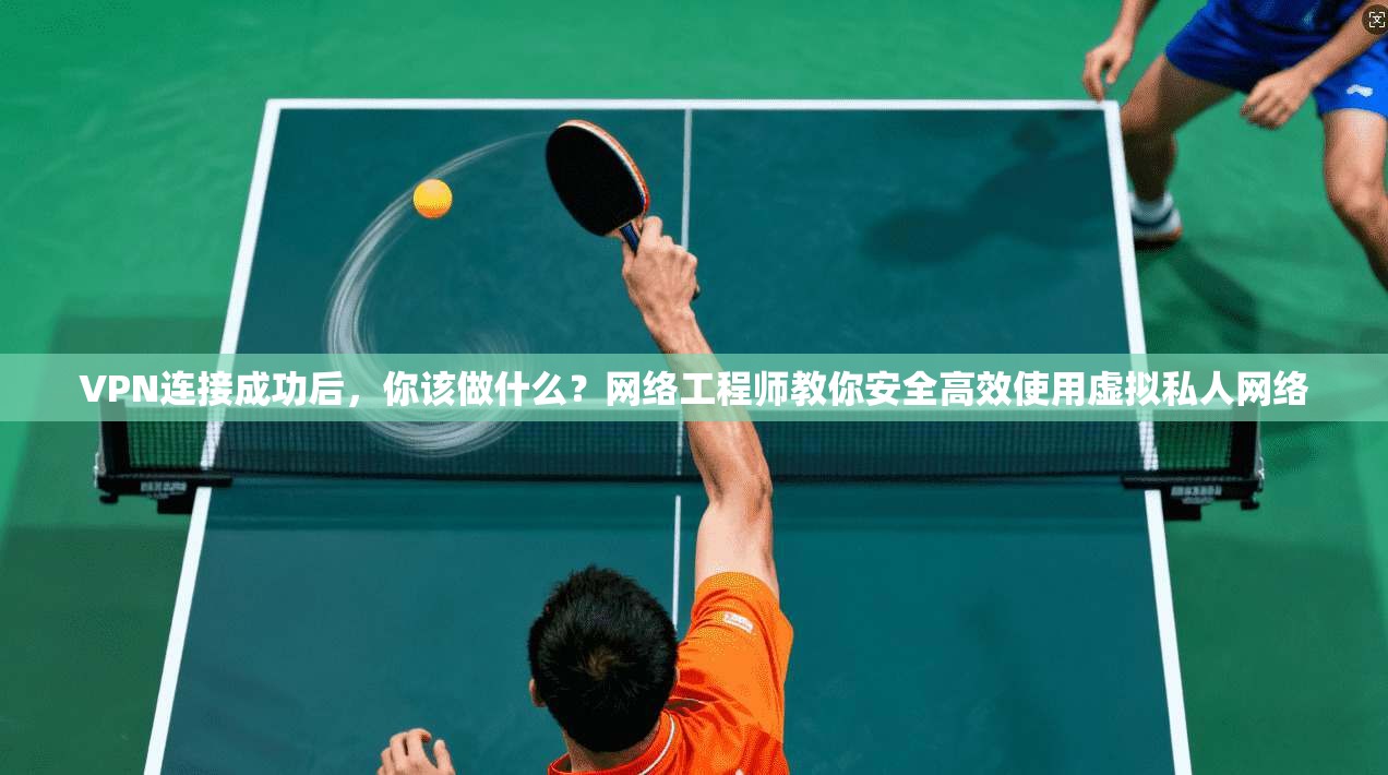 VPN连接成功后，你该做什么？网络工程师教你安全高效使用虚拟私人网络