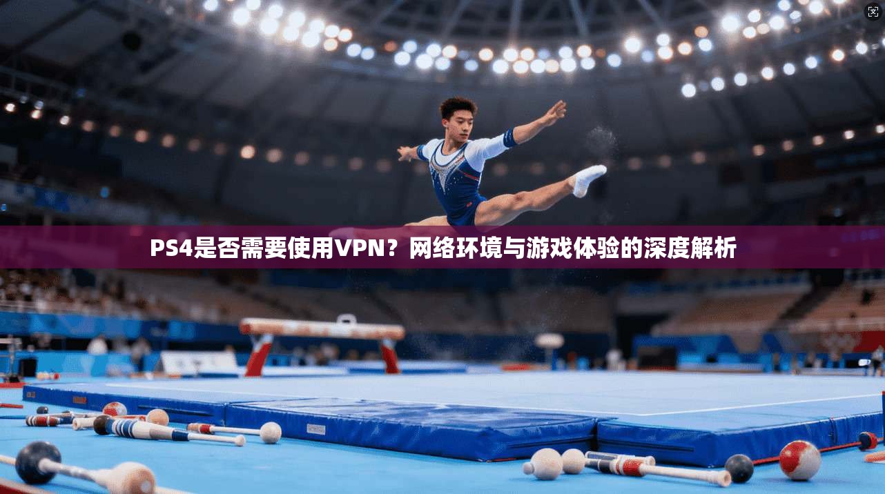 PS4是否需要使用VPN？网络环境与游戏体验的深度解析