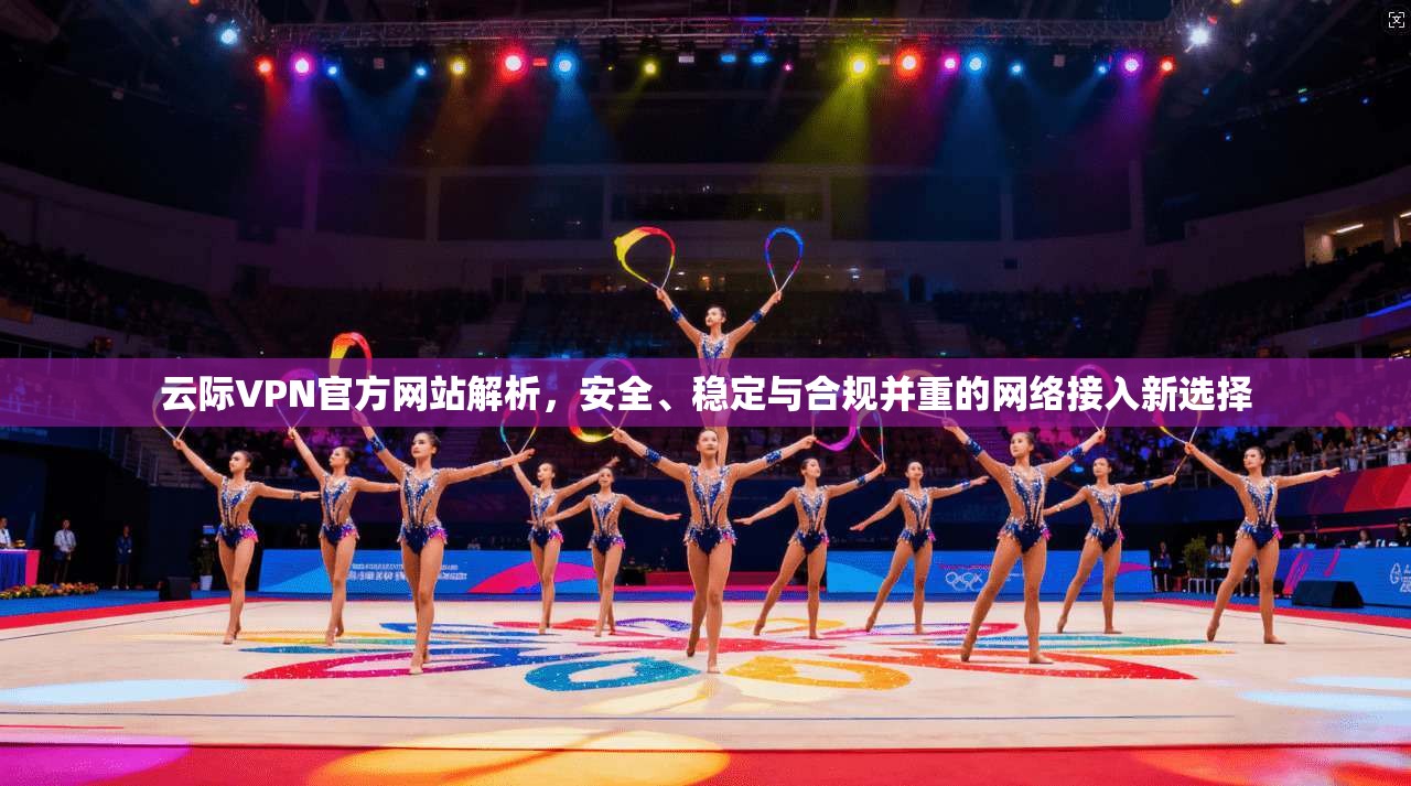 云际VPN官方网站解析，安全、稳定与合规并重的网络接入新选择