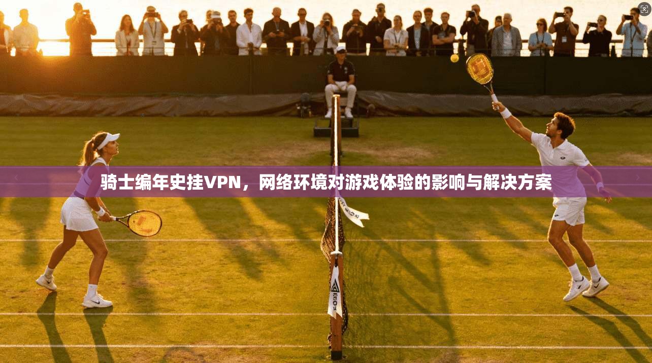 骑士编年史挂VPN，网络环境对游戏体验的影响与解决方案